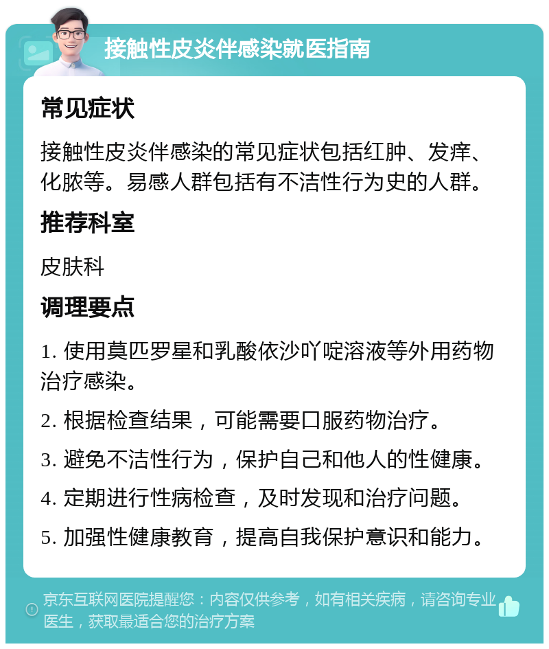 接触性皮炎伴感染就医指南 常见症状 接触性皮炎伴感染的常见症状包括红肿、发痒、化脓等。易感人群包括有不洁性行为史的人群。 推荐科室 皮肤科 调理要点 1. 使用莫匹罗星和乳酸依沙吖啶溶液等外用药物治疗感染。 2. 根据检查结果，可能需要口服药物治疗。 3. 避免不洁性行为，保护自己和他人的性健康。 4. 定期进行性病检查，及时发现和治疗问题。 5. 加强性健康教育，提高自我保护意识和能力。