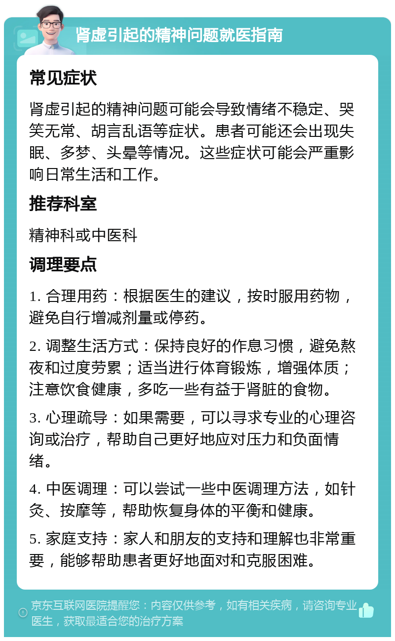 肾虚引起的精神问题就医指南 常见症状 肾虚引起的精神问题可能会导致情绪不稳定、哭笑无常、胡言乱语等症状。患者可能还会出现失眠、多梦、头晕等情况。这些症状可能会严重影响日常生活和工作。 推荐科室 精神科或中医科 调理要点 1. 合理用药：根据医生的建议，按时服用药物，避免自行增减剂量或停药。 2. 调整生活方式：保持良好的作息习惯，避免熬夜和过度劳累；适当进行体育锻炼，增强体质；注意饮食健康，多吃一些有益于肾脏的食物。 3. 心理疏导：如果需要，可以寻求专业的心理咨询或治疗，帮助自己更好地应对压力和负面情绪。 4. 中医调理：可以尝试一些中医调理方法，如针灸、按摩等，帮助恢复身体的平衡和健康。 5. 家庭支持：家人和朋友的支持和理解也非常重要，能够帮助患者更好地面对和克服困难。