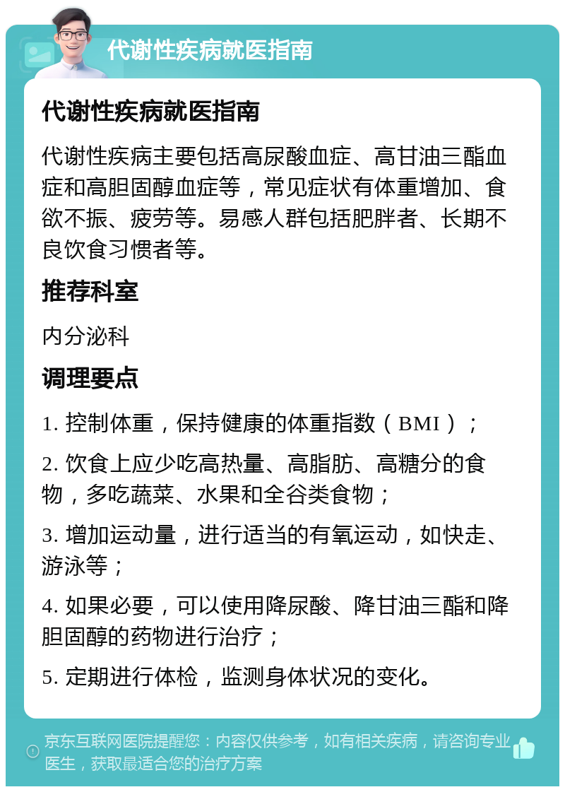 代谢性疾病就医指南 代谢性疾病就医指南 代谢性疾病主要包括高尿酸血症、高甘油三酯血症和高胆固醇血症等，常见症状有体重增加、食欲不振、疲劳等。易感人群包括肥胖者、长期不良饮食习惯者等。 推荐科室 内分泌科 调理要点 1. 控制体重，保持健康的体重指数（BMI）； 2. 饮食上应少吃高热量、高脂肪、高糖分的食物，多吃蔬菜、水果和全谷类食物； 3. 增加运动量，进行适当的有氧运动，如快走、游泳等； 4. 如果必要，可以使用降尿酸、降甘油三酯和降胆固醇的药物进行治疗； 5. 定期进行体检，监测身体状况的变化。