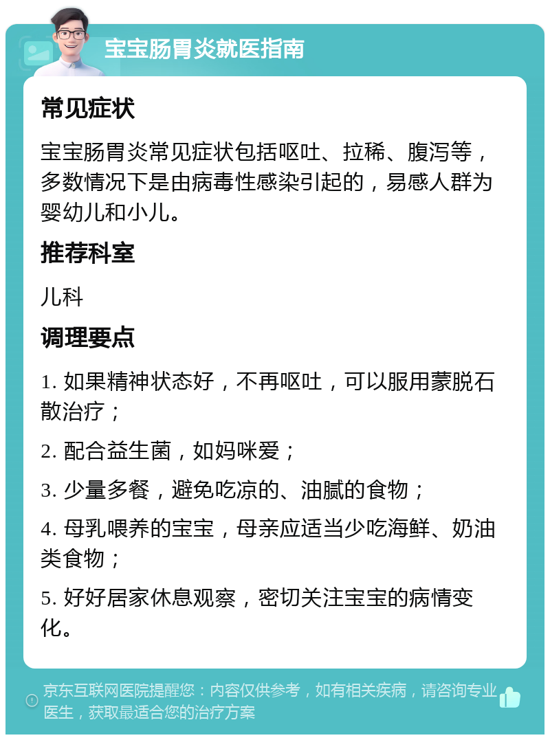 宝宝肠胃炎就医指南 常见症状 宝宝肠胃炎常见症状包括呕吐、拉稀、腹泻等，多数情况下是由病毒性感染引起的，易感人群为婴幼儿和小儿。 推荐科室 儿科 调理要点 1. 如果精神状态好，不再呕吐，可以服用蒙脱石散治疗； 2. 配合益生菌，如妈咪爱； 3. 少量多餐，避免吃凉的、油腻的食物； 4. 母乳喂养的宝宝，母亲应适当少吃海鲜、奶油类食物； 5. 好好居家休息观察，密切关注宝宝的病情变化。