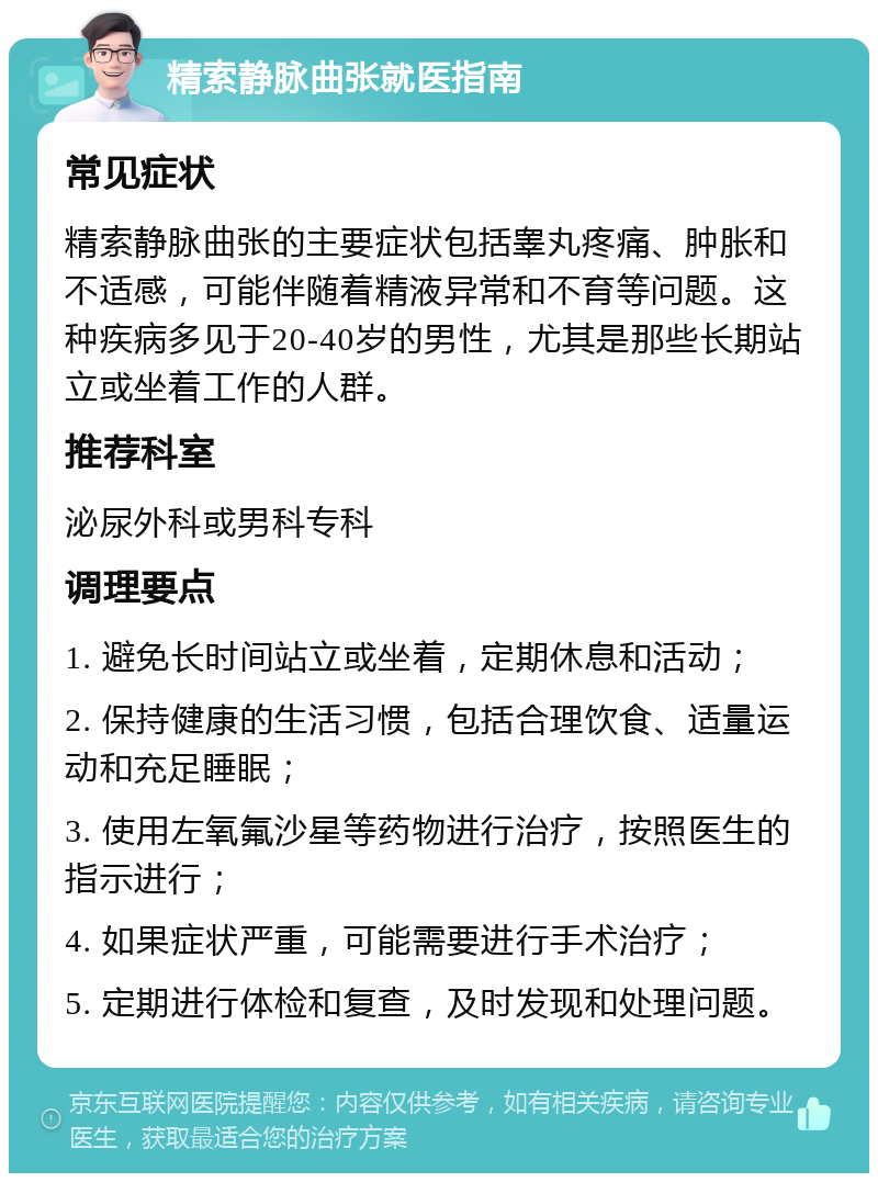 精索静脉曲张就医指南 常见症状 精索静脉曲张的主要症状包括睾丸疼痛、肿胀和不适感，可能伴随着精液异常和不育等问题。这种疾病多见于20-40岁的男性，尤其是那些长期站立或坐着工作的人群。 推荐科室 泌尿外科或男科专科 调理要点 1. 避免长时间站立或坐着，定期休息和活动； 2. 保持健康的生活习惯，包括合理饮食、适量运动和充足睡眠； 3. 使用左氧氟沙星等药物进行治疗，按照医生的指示进行； 4. 如果症状严重，可能需要进行手术治疗； 5. 定期进行体检和复查，及时发现和处理问题。