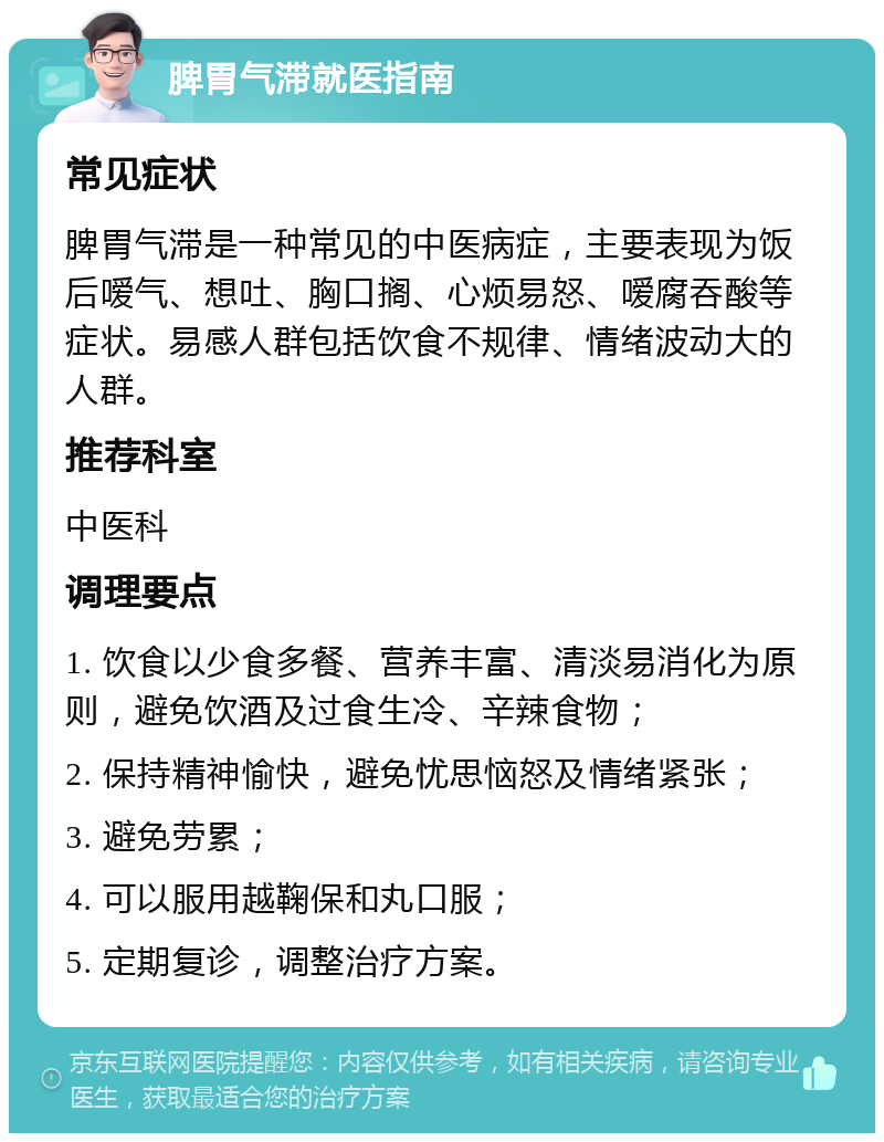 脾胃气滞就医指南 常见症状 脾胃气滞是一种常见的中医病症，主要表现为饭后嗳气、想吐、胸口搁、心烦易怒、嗳腐吞酸等症状。易感人群包括饮食不规律、情绪波动大的人群。 推荐科室 中医科 调理要点 1. 饮食以少食多餐、营养丰富、清淡易消化为原则，避免饮酒及过食生冷、辛辣食物； 2. 保持精神愉快，避免忧思恼怒及情绪紧张； 3. 避免劳累； 4. 可以服用越鞠保和丸口服； 5. 定期复诊，调整治疗方案。