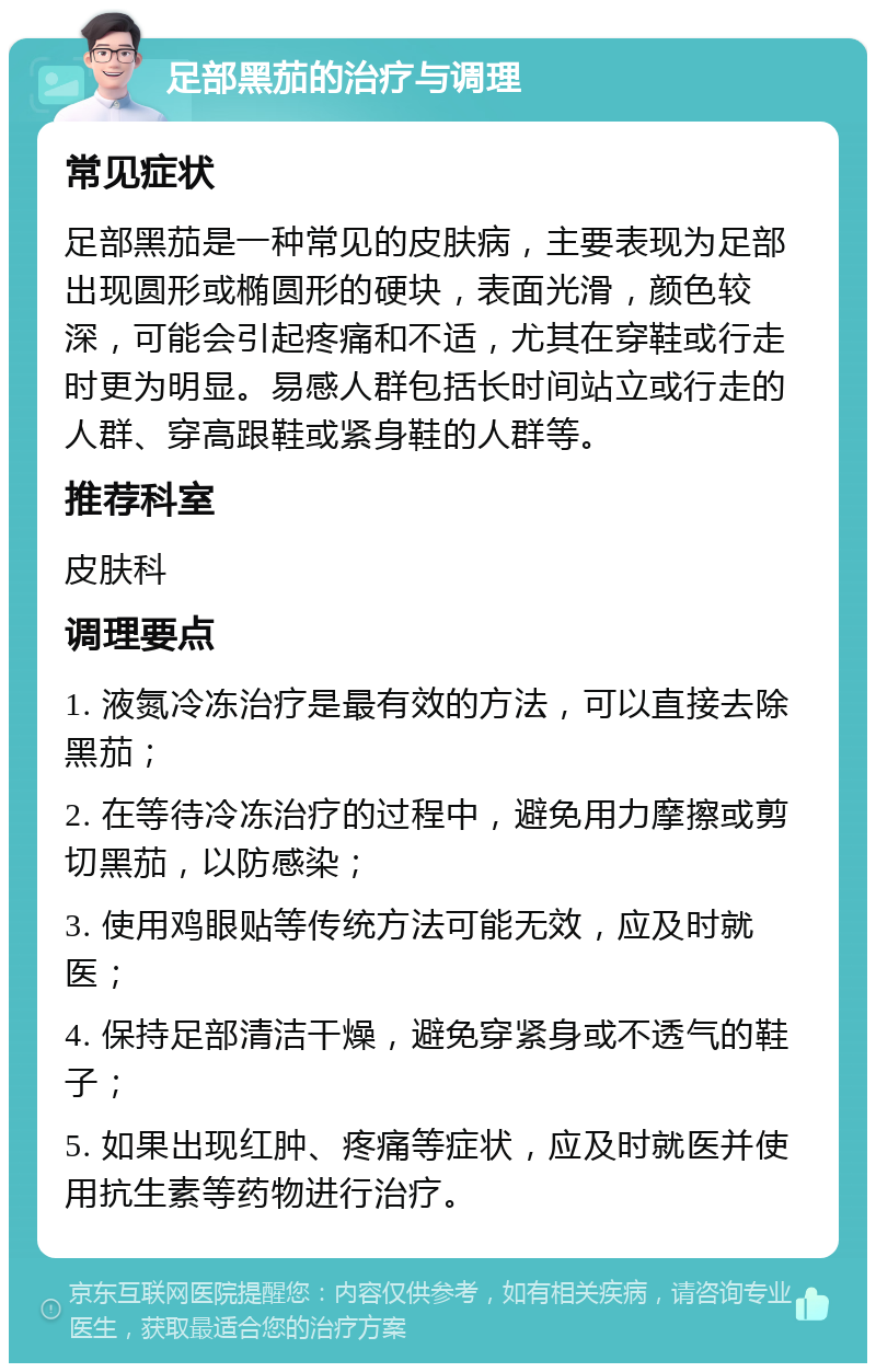 足部黑茄的治疗与调理 常见症状 足部黑茄是一种常见的皮肤病，主要表现为足部出现圆形或椭圆形的硬块，表面光滑，颜色较深，可能会引起疼痛和不适，尤其在穿鞋或行走时更为明显。易感人群包括长时间站立或行走的人群、穿高跟鞋或紧身鞋的人群等。 推荐科室 皮肤科 调理要点 1. 液氮冷冻治疗是最有效的方法，可以直接去除黑茄； 2. 在等待冷冻治疗的过程中，避免用力摩擦或剪切黑茄，以防感染； 3. 使用鸡眼贴等传统方法可能无效，应及时就医； 4. 保持足部清洁干燥，避免穿紧身或不透气的鞋子； 5. 如果出现红肿、疼痛等症状，应及时就医并使用抗生素等药物进行治疗。