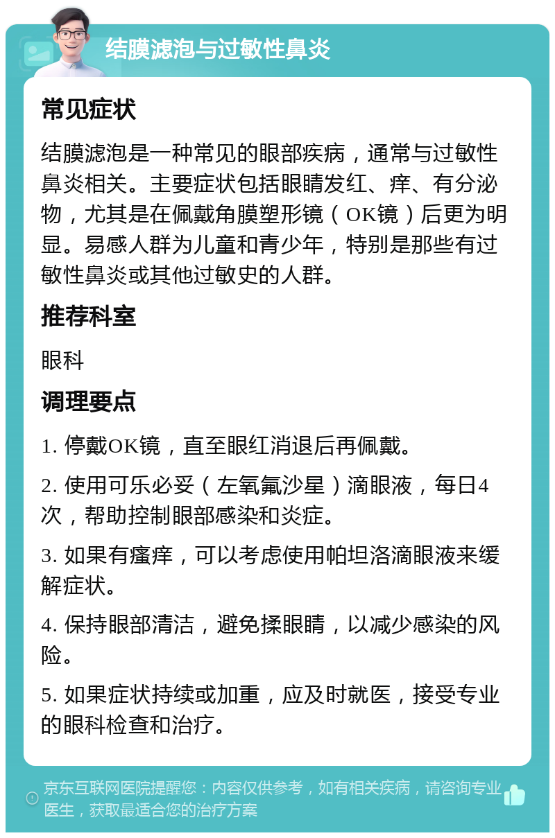 结膜滤泡与过敏性鼻炎 常见症状 结膜滤泡是一种常见的眼部疾病，通常与过敏性鼻炎相关。主要症状包括眼睛发红、痒、有分泌物，尤其是在佩戴角膜塑形镜（OK镜）后更为明显。易感人群为儿童和青少年，特别是那些有过敏性鼻炎或其他过敏史的人群。 推荐科室 眼科 调理要点 1. 停戴OK镜，直至眼红消退后再佩戴。 2. 使用可乐必妥（左氧氟沙星）滴眼液，每日4次，帮助控制眼部感染和炎症。 3. 如果有瘙痒，可以考虑使用帕坦洛滴眼液来缓解症状。 4. 保持眼部清洁，避免揉眼睛，以减少感染的风险。 5. 如果症状持续或加重，应及时就医，接受专业的眼科检查和治疗。