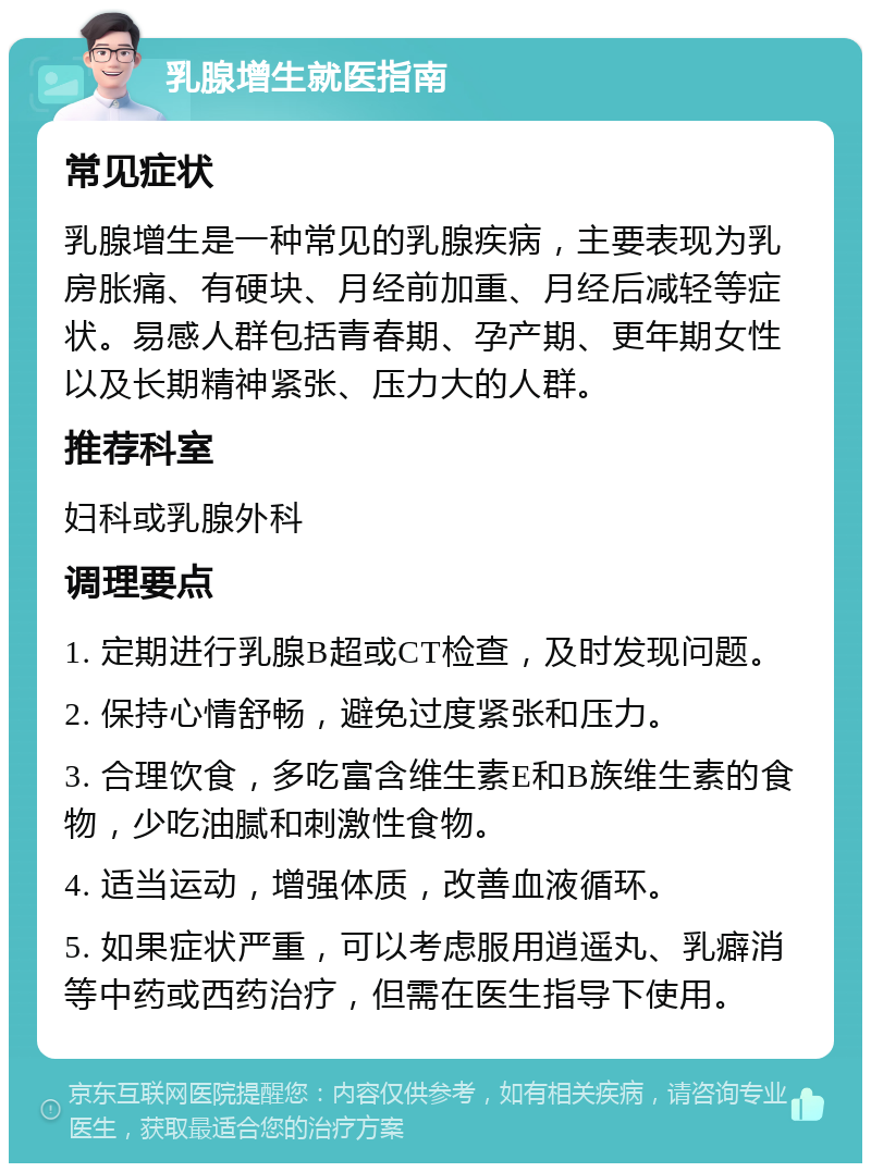 乳腺增生就医指南 常见症状 乳腺增生是一种常见的乳腺疾病，主要表现为乳房胀痛、有硬块、月经前加重、月经后减轻等症状。易感人群包括青春期、孕产期、更年期女性以及长期精神紧张、压力大的人群。 推荐科室 妇科或乳腺外科 调理要点 1. 定期进行乳腺B超或CT检查，及时发现问题。 2. 保持心情舒畅，避免过度紧张和压力。 3. 合理饮食，多吃富含维生素E和B族维生素的食物，少吃油腻和刺激性食物。 4. 适当运动，增强体质，改善血液循环。 5. 如果症状严重，可以考虑服用逍遥丸、乳癖消等中药或西药治疗，但需在医生指导下使用。