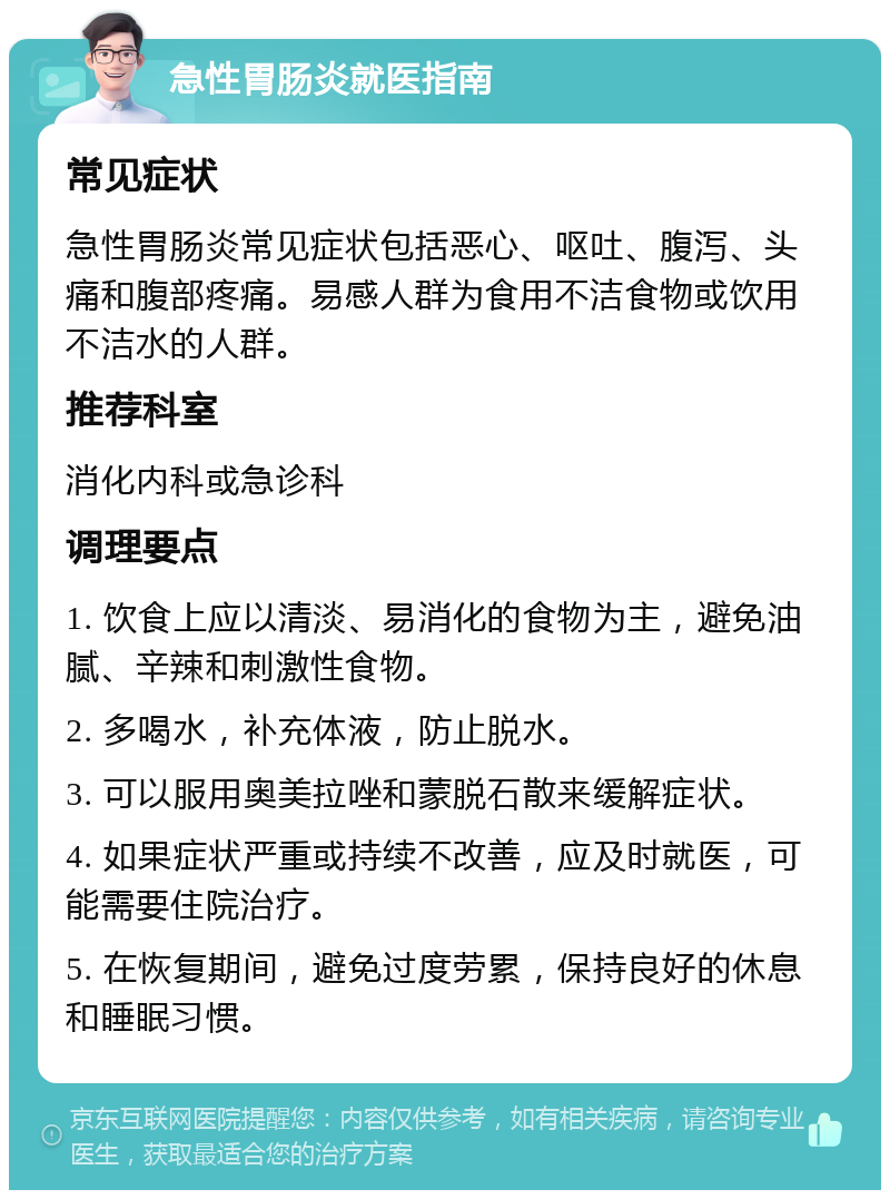 急性胃肠炎就医指南 常见症状 急性胃肠炎常见症状包括恶心、呕吐、腹泻、头痛和腹部疼痛。易感人群为食用不洁食物或饮用不洁水的人群。 推荐科室 消化内科或急诊科 调理要点 1. 饮食上应以清淡、易消化的食物为主，避免油腻、辛辣和刺激性食物。 2. 多喝水，补充体液，防止脱水。 3. 可以服用奥美拉唑和蒙脱石散来缓解症状。 4. 如果症状严重或持续不改善，应及时就医，可能需要住院治疗。 5. 在恢复期间，避免过度劳累，保持良好的休息和睡眠习惯。