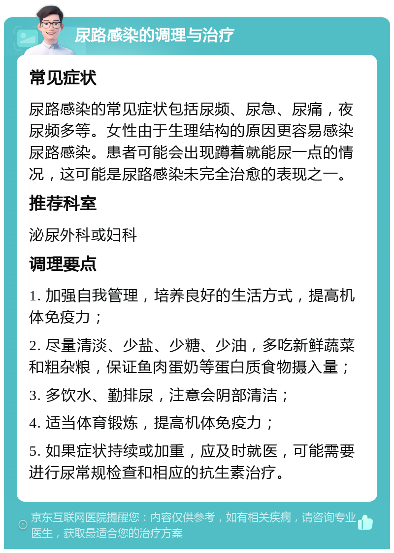 尿路感染的调理与治疗 常见症状 尿路感染的常见症状包括尿频、尿急、尿痛，夜尿频多等。女性由于生理结构的原因更容易感染尿路感染。患者可能会出现蹲着就能尿一点的情况，这可能是尿路感染未完全治愈的表现之一。 推荐科室 泌尿外科或妇科 调理要点 1. 加强自我管理，培养良好的生活方式，提高机体免疫力； 2. 尽量清淡、少盐、少糖、少油，多吃新鲜蔬菜和粗杂粮，保证鱼肉蛋奶等蛋白质食物摄入量； 3. 多饮水、勤排尿，注意会阴部清洁； 4. 适当体育锻炼，提高机体免疫力； 5. 如果症状持续或加重，应及时就医，可能需要进行尿常规检查和相应的抗生素治疗。