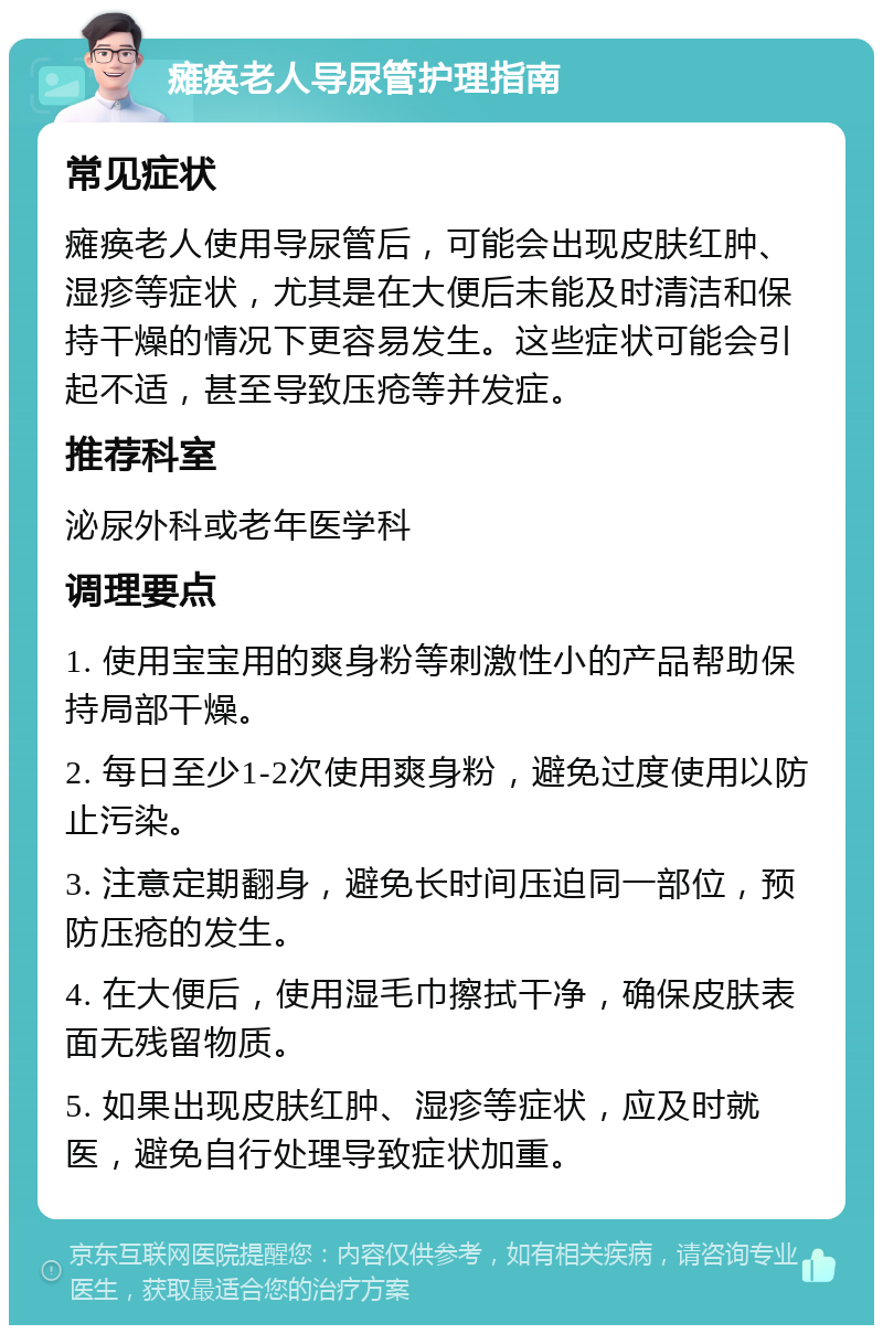 瘫痪老人导尿管护理指南 常见症状 瘫痪老人使用导尿管后，可能会出现皮肤红肿、湿疹等症状，尤其是在大便后未能及时清洁和保持干燥的情况下更容易发生。这些症状可能会引起不适，甚至导致压疮等并发症。 推荐科室 泌尿外科或老年医学科 调理要点 1. 使用宝宝用的爽身粉等刺激性小的产品帮助保持局部干燥。 2. 每日至少1-2次使用爽身粉，避免过度使用以防止污染。 3. 注意定期翻身，避免长时间压迫同一部位，预防压疮的发生。 4. 在大便后，使用湿毛巾擦拭干净，确保皮肤表面无残留物质。 5. 如果出现皮肤红肿、湿疹等症状，应及时就医，避免自行处理导致症状加重。