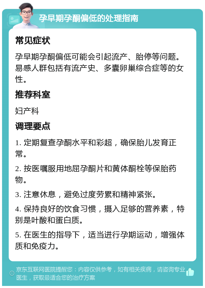 孕早期孕酮偏低的处理指南 常见症状 孕早期孕酮偏低可能会引起流产、胎停等问题。易感人群包括有流产史、多囊卵巢综合症等的女性。 推荐科室 妇产科 调理要点 1. 定期复查孕酮水平和彩超，确保胎儿发育正常。 2. 按医嘱服用地屈孕酮片和黄体酮栓等保胎药物。 3. 注意休息，避免过度劳累和精神紧张。 4. 保持良好的饮食习惯，摄入足够的营养素，特别是叶酸和蛋白质。 5. 在医生的指导下，适当进行孕期运动，增强体质和免疫力。