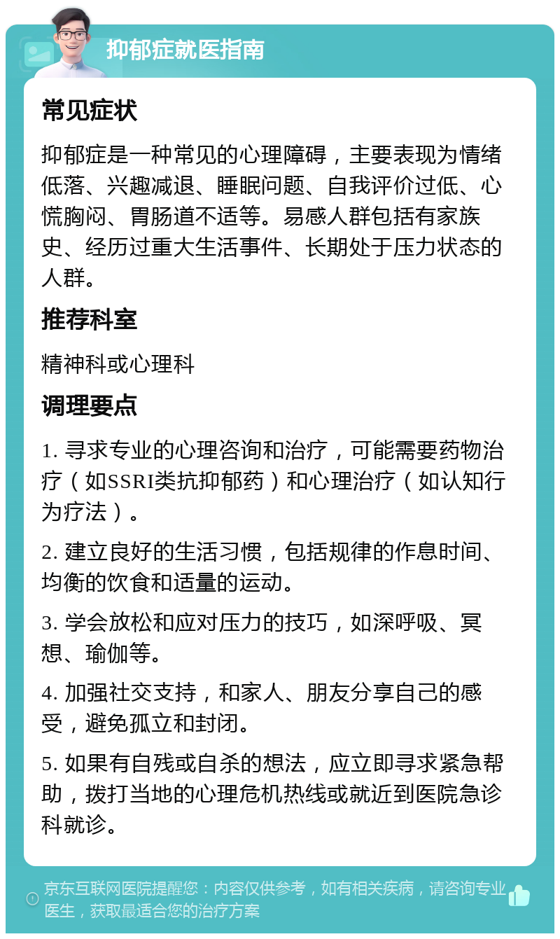 抑郁症就医指南 常见症状 抑郁症是一种常见的心理障碍，主要表现为情绪低落、兴趣减退、睡眠问题、自我评价过低、心慌胸闷、胃肠道不适等。易感人群包括有家族史、经历过重大生活事件、长期处于压力状态的人群。 推荐科室 精神科或心理科 调理要点 1. 寻求专业的心理咨询和治疗，可能需要药物治疗（如SSRI类抗抑郁药）和心理治疗（如认知行为疗法）。 2. 建立良好的生活习惯，包括规律的作息时间、均衡的饮食和适量的运动。 3. 学会放松和应对压力的技巧，如深呼吸、冥想、瑜伽等。 4. 加强社交支持，和家人、朋友分享自己的感受，避免孤立和封闭。 5. 如果有自残或自杀的想法，应立即寻求紧急帮助，拨打当地的心理危机热线或就近到医院急诊科就诊。