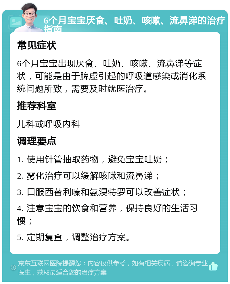 6个月宝宝厌食、吐奶、咳嗽、流鼻涕的治疗指南 常见症状 6个月宝宝出现厌食、吐奶、咳嗽、流鼻涕等症状，可能是由于脾虚引起的呼吸道感染或消化系统问题所致，需要及时就医治疗。 推荐科室 儿科或呼吸内科 调理要点 1. 使用针管抽取药物，避免宝宝吐奶； 2. 雾化治疗可以缓解咳嗽和流鼻涕； 3. 口服西替利嗪和氨溴特罗可以改善症状； 4. 注意宝宝的饮食和营养，保持良好的生活习惯； 5. 定期复查，调整治疗方案。