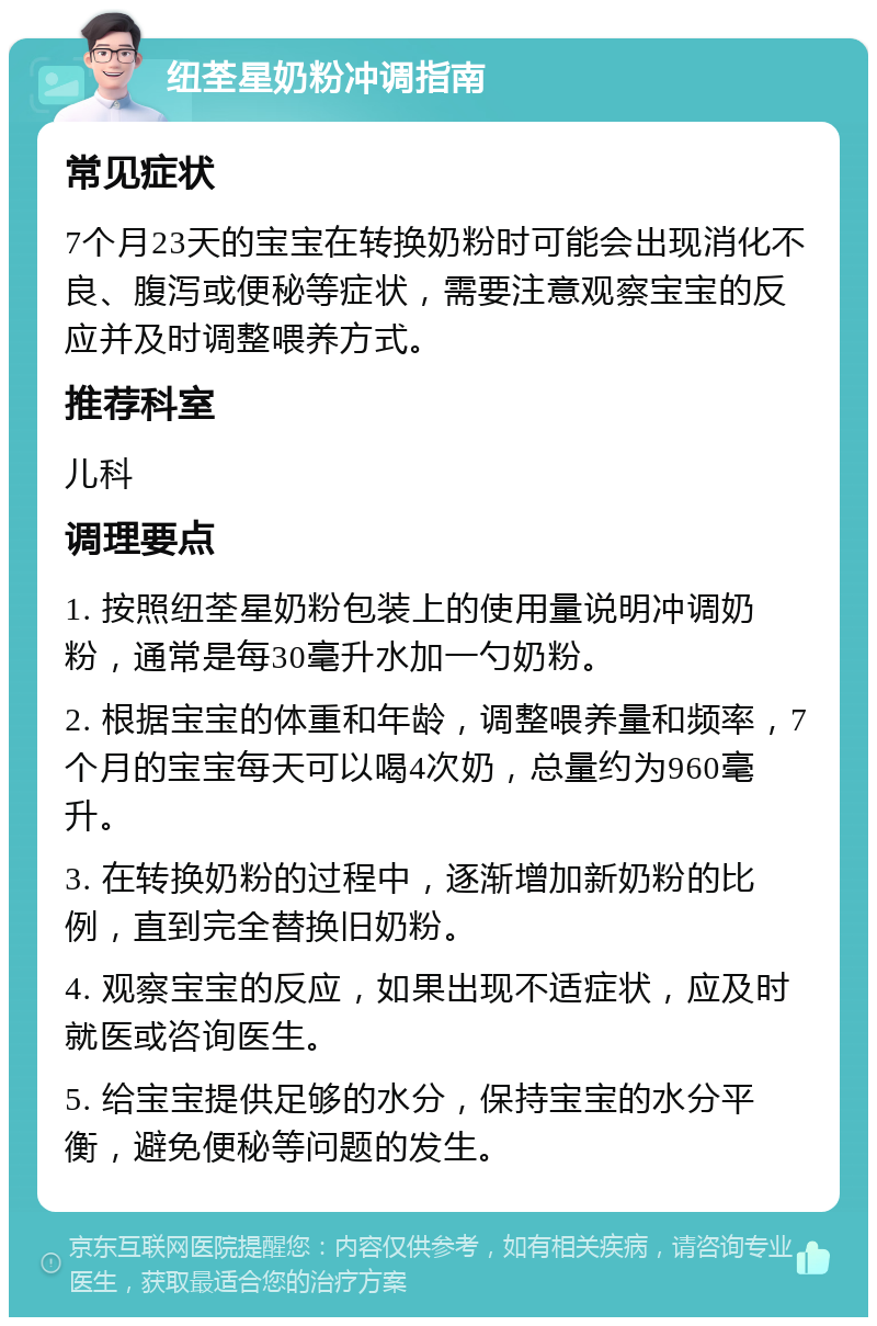 纽荃星奶粉冲调指南 常见症状 7个月23天的宝宝在转换奶粉时可能会出现消化不良、腹泻或便秘等症状，需要注意观察宝宝的反应并及时调整喂养方式。 推荐科室 儿科 调理要点 1. 按照纽荃星奶粉包装上的使用量说明冲调奶粉，通常是每30毫升水加一勺奶粉。 2. 根据宝宝的体重和年龄，调整喂养量和频率，7个月的宝宝每天可以喝4次奶，总量约为960毫升。 3. 在转换奶粉的过程中，逐渐增加新奶粉的比例，直到完全替换旧奶粉。 4. 观察宝宝的反应，如果出现不适症状，应及时就医或咨询医生。 5. 给宝宝提供足够的水分，保持宝宝的水分平衡，避免便秘等问题的发生。