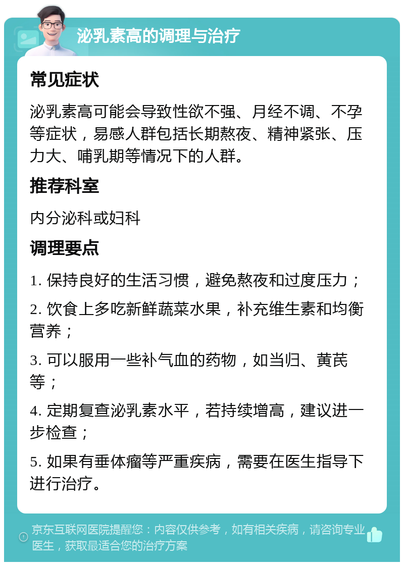 泌乳素高的调理与治疗 常见症状 泌乳素高可能会导致性欲不强、月经不调、不孕等症状，易感人群包括长期熬夜、精神紧张、压力大、哺乳期等情况下的人群。 推荐科室 内分泌科或妇科 调理要点 1. 保持良好的生活习惯，避免熬夜和过度压力； 2. 饮食上多吃新鲜蔬菜水果，补充维生素和均衡营养； 3. 可以服用一些补气血的药物，如当归、黄芪等； 4. 定期复查泌乳素水平，若持续增高，建议进一步检查； 5. 如果有垂体瘤等严重疾病，需要在医生指导下进行治疗。