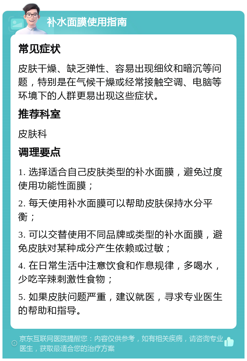 补水面膜使用指南 常见症状 皮肤干燥、缺乏弹性、容易出现细纹和暗沉等问题，特别是在气候干燥或经常接触空调、电脑等环境下的人群更易出现这些症状。 推荐科室 皮肤科 调理要点 1. 选择适合自己皮肤类型的补水面膜，避免过度使用功能性面膜； 2. 每天使用补水面膜可以帮助皮肤保持水分平衡； 3. 可以交替使用不同品牌或类型的补水面膜，避免皮肤对某种成分产生依赖或过敏； 4. 在日常生活中注意饮食和作息规律，多喝水，少吃辛辣刺激性食物； 5. 如果皮肤问题严重，建议就医，寻求专业医生的帮助和指导。