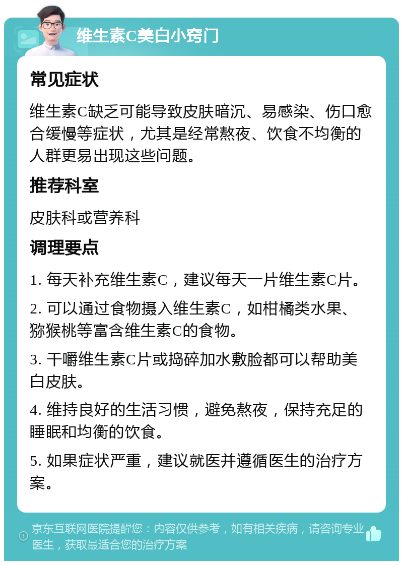 维生素C美白小窍门 常见症状 维生素C缺乏可能导致皮肤暗沉、易感染、伤口愈合缓慢等症状，尤其是经常熬夜、饮食不均衡的人群更易出现这些问题。 推荐科室 皮肤科或营养科 调理要点 1. 每天补充维生素C，建议每天一片维生素C片。 2. 可以通过食物摄入维生素C，如柑橘类水果、猕猴桃等富含维生素C的食物。 3. 干嚼维生素C片或捣碎加水敷脸都可以帮助美白皮肤。 4. 维持良好的生活习惯，避免熬夜，保持充足的睡眠和均衡的饮食。 5. 如果症状严重，建议就医并遵循医生的治疗方案。