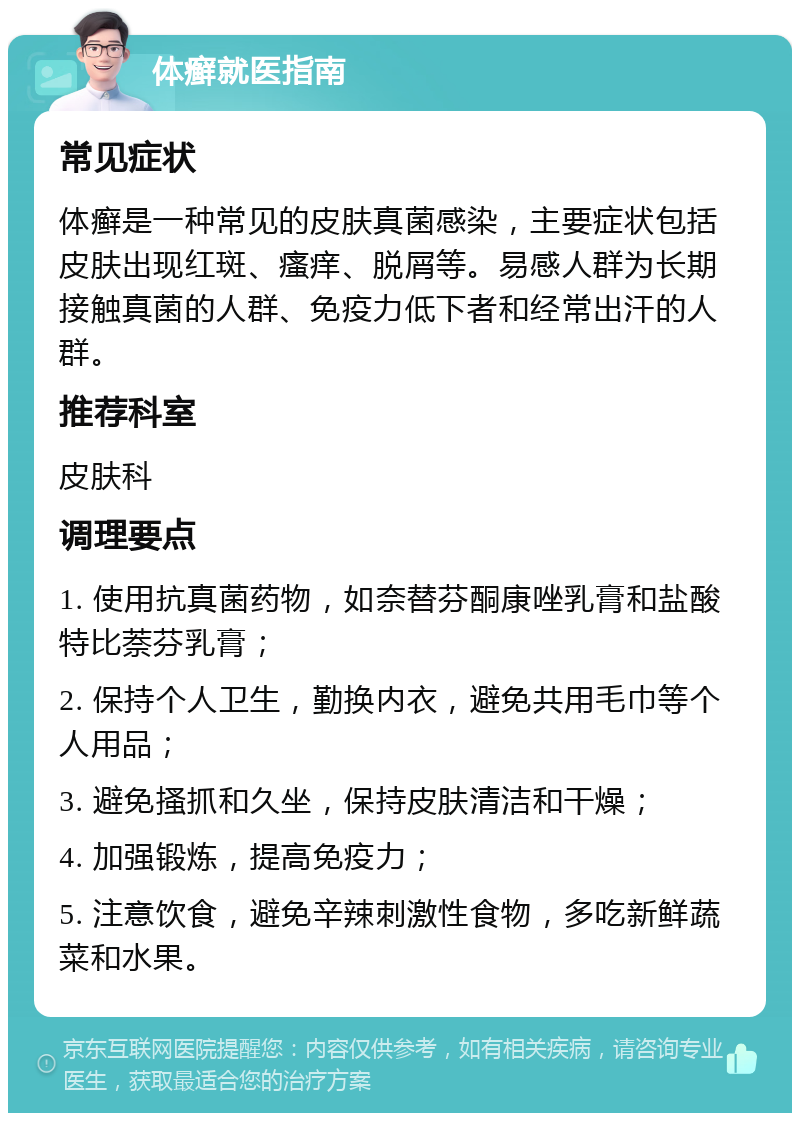 体癣就医指南 常见症状 体癣是一种常见的皮肤真菌感染，主要症状包括皮肤出现红斑、瘙痒、脱屑等。易感人群为长期接触真菌的人群、免疫力低下者和经常出汗的人群。 推荐科室 皮肤科 调理要点 1. 使用抗真菌药物，如奈替芬酮康唑乳膏和盐酸特比萘芬乳膏； 2. 保持个人卫生，勤换内衣，避免共用毛巾等个人用品； 3. 避免搔抓和久坐，保持皮肤清洁和干燥； 4. 加强锻炼，提高免疫力； 5. 注意饮食，避免辛辣刺激性食物，多吃新鲜蔬菜和水果。