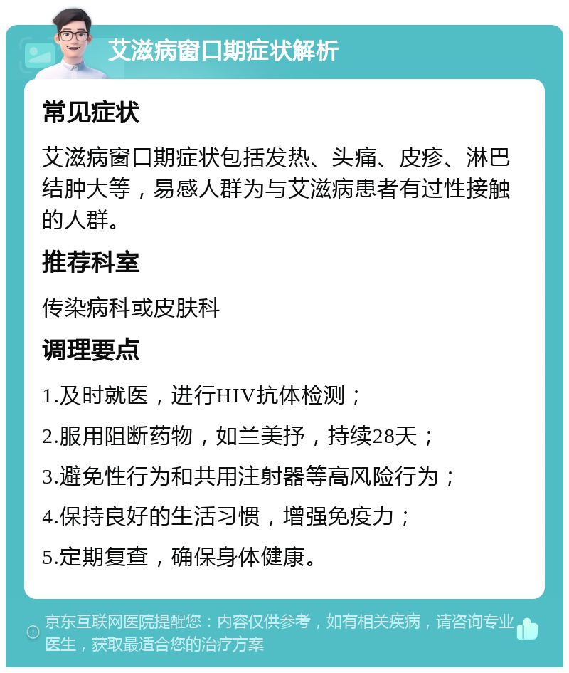 艾滋病窗口期症状解析 常见症状 艾滋病窗口期症状包括发热、头痛、皮疹、淋巴结肿大等，易感人群为与艾滋病患者有过性接触的人群。 推荐科室 传染病科或皮肤科 调理要点 1.及时就医，进行HIV抗体检测； 2.服用阻断药物，如兰美抒，持续28天； 3.避免性行为和共用注射器等高风险行为； 4.保持良好的生活习惯，增强免疫力； 5.定期复查，确保身体健康。