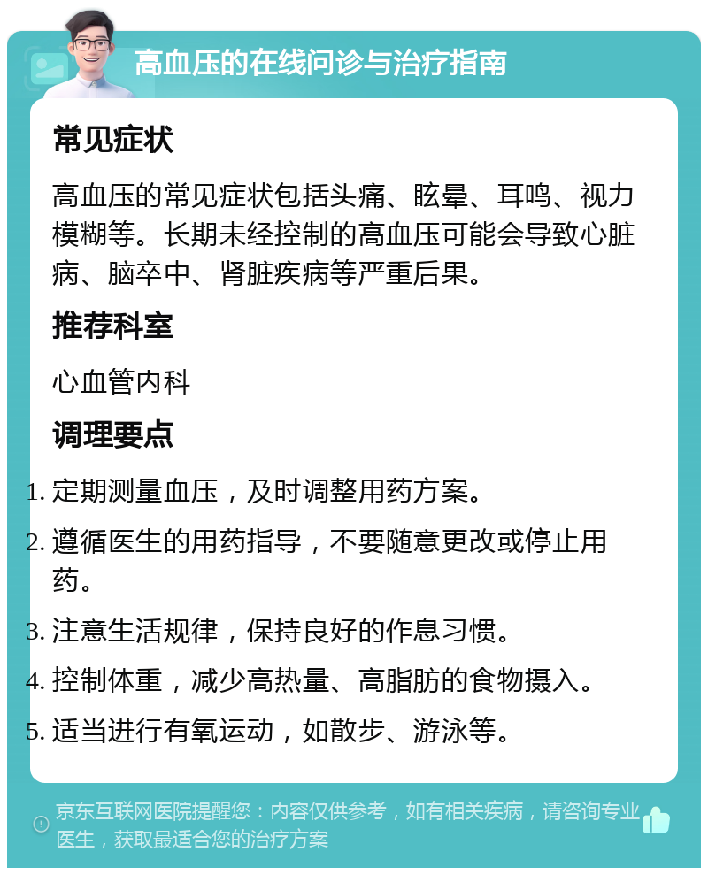 高血压的在线问诊与治疗指南 常见症状 高血压的常见症状包括头痛、眩晕、耳鸣、视力模糊等。长期未经控制的高血压可能会导致心脏病、脑卒中、肾脏疾病等严重后果。 推荐科室 心血管内科 调理要点 定期测量血压，及时调整用药方案。 遵循医生的用药指导，不要随意更改或停止用药。 注意生活规律，保持良好的作息习惯。 控制体重，减少高热量、高脂肪的食物摄入。 适当进行有氧运动，如散步、游泳等。