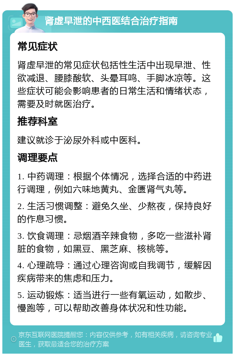 肾虚早泄的中西医结合治疗指南 常见症状 肾虚早泄的常见症状包括性生活中出现早泄、性欲减退、腰膝酸软、头晕耳鸣、手脚冰凉等。这些症状可能会影响患者的日常生活和情绪状态，需要及时就医治疗。 推荐科室 建议就诊于泌尿外科或中医科。 调理要点 1. 中药调理：根据个体情况，选择合适的中药进行调理，例如六味地黄丸、金匮肾气丸等。 2. 生活习惯调整：避免久坐、少熬夜，保持良好的作息习惯。 3. 饮食调理：忌烟酒辛辣食物，多吃一些滋补肾脏的食物，如黑豆、黑芝麻、核桃等。 4. 心理疏导：通过心理咨询或自我调节，缓解因疾病带来的焦虑和压力。 5. 运动锻炼：适当进行一些有氧运动，如散步、慢跑等，可以帮助改善身体状况和性功能。