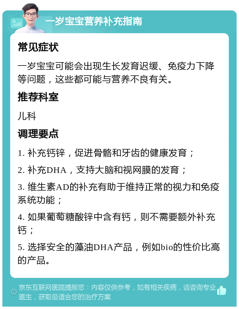 一岁宝宝营养补充指南 常见症状 一岁宝宝可能会出现生长发育迟缓、免疫力下降等问题，这些都可能与营养不良有关。 推荐科室 儿科 调理要点 1. 补充钙锌，促进骨骼和牙齿的健康发育； 2. 补充DHA，支持大脑和视网膜的发育； 3. 维生素AD的补充有助于维持正常的视力和免疫系统功能； 4. 如果葡萄糖酸锌中含有钙，则不需要额外补充钙； 5. 选择安全的藻油DHA产品，例如bio的性价比高的产品。