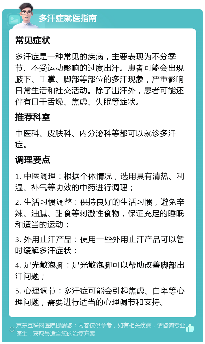 多汗症就医指南 常见症状 多汗症是一种常见的疾病，主要表现为不分季节、不受运动影响的过度出汗。患者可能会出现腋下、手掌、脚部等部位的多汗现象，严重影响日常生活和社交活动。除了出汗外，患者可能还伴有口干舌燥、焦虑、失眠等症状。 推荐科室 中医科、皮肤科、内分泌科等都可以就诊多汗症。 调理要点 1. 中医调理：根据个体情况，选用具有清热、利湿、补气等功效的中药进行调理； 2. 生活习惯调整：保持良好的生活习惯，避免辛辣、油腻、甜食等刺激性食物，保证充足的睡眠和适当的运动； 3. 外用止汗产品：使用一些外用止汗产品可以暂时缓解多汗症状； 4. 足光散泡脚：足光散泡脚可以帮助改善脚部出汗问题； 5. 心理调节：多汗症可能会引起焦虑、自卑等心理问题，需要进行适当的心理调节和支持。