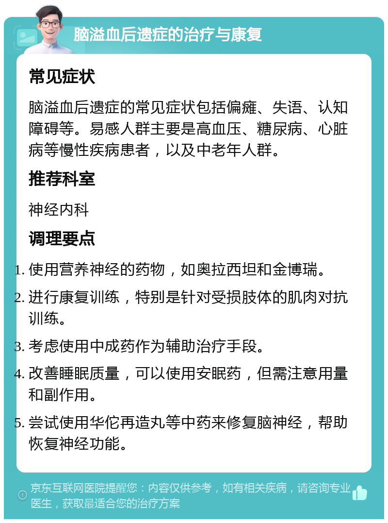 脑溢血后遗症的治疗与康复 常见症状 脑溢血后遗症的常见症状包括偏瘫、失语、认知障碍等。易感人群主要是高血压、糖尿病、心脏病等慢性疾病患者，以及中老年人群。 推荐科室 神经内科 调理要点 使用营养神经的药物，如奥拉西坦和金博瑞。 进行康复训练，特别是针对受损肢体的肌肉对抗训练。 考虑使用中成药作为辅助治疗手段。 改善睡眠质量，可以使用安眠药，但需注意用量和副作用。 尝试使用华佗再造丸等中药来修复脑神经，帮助恢复神经功能。