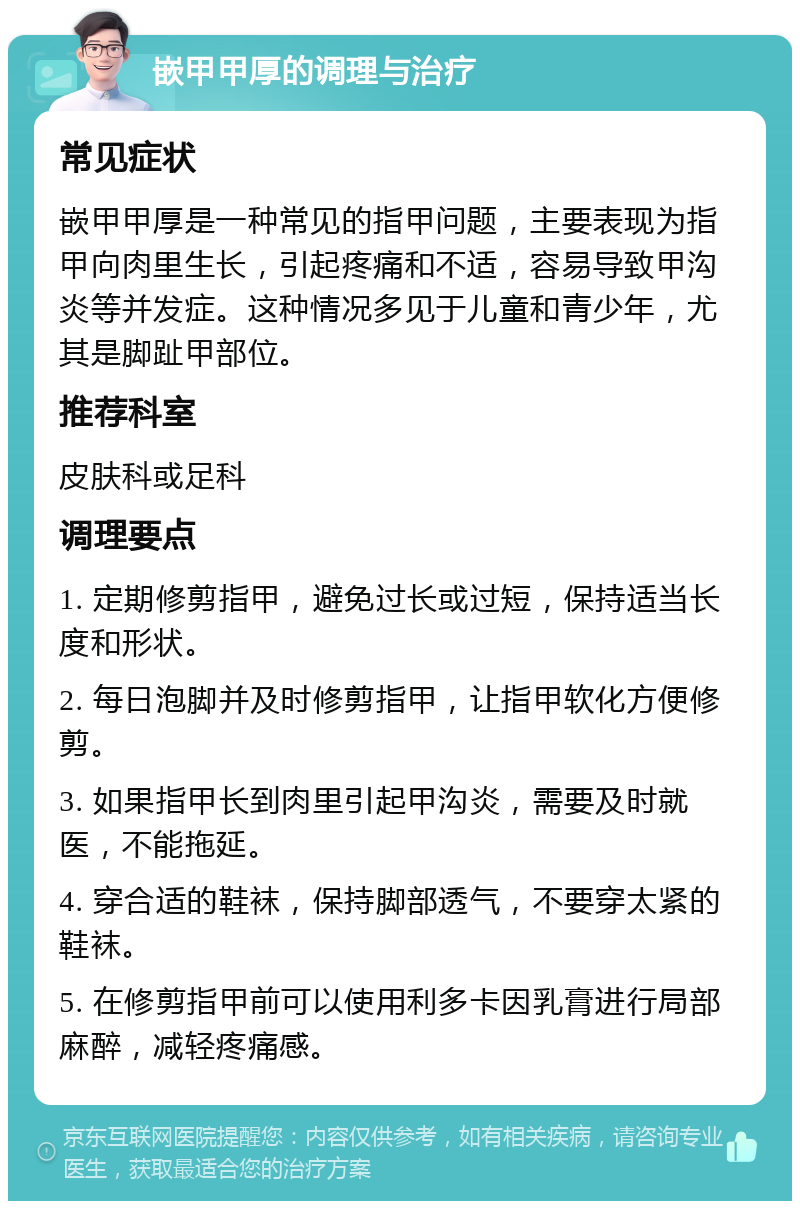 嵌甲甲厚的调理与治疗 常见症状 嵌甲甲厚是一种常见的指甲问题，主要表现为指甲向肉里生长，引起疼痛和不适，容易导致甲沟炎等并发症。这种情况多见于儿童和青少年，尤其是脚趾甲部位。 推荐科室 皮肤科或足科 调理要点 1. 定期修剪指甲，避免过长或过短，保持适当长度和形状。 2. 每日泡脚并及时修剪指甲，让指甲软化方便修剪。 3. 如果指甲长到肉里引起甲沟炎，需要及时就医，不能拖延。 4. 穿合适的鞋袜，保持脚部透气，不要穿太紧的鞋袜。 5. 在修剪指甲前可以使用利多卡因乳膏进行局部麻醉，减轻疼痛感。