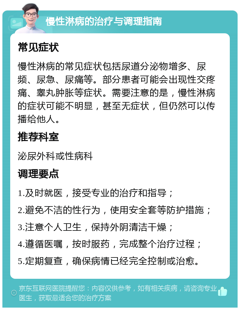 慢性淋病的治疗与调理指南 常见症状 慢性淋病的常见症状包括尿道分泌物增多、尿频、尿急、尿痛等。部分患者可能会出现性交疼痛、睾丸肿胀等症状。需要注意的是，慢性淋病的症状可能不明显，甚至无症状，但仍然可以传播给他人。 推荐科室 泌尿外科或性病科 调理要点 1.及时就医，接受专业的治疗和指导； 2.避免不洁的性行为，使用安全套等防护措施； 3.注意个人卫生，保持外阴清洁干燥； 4.遵循医嘱，按时服药，完成整个治疗过程； 5.定期复查，确保病情已经完全控制或治愈。