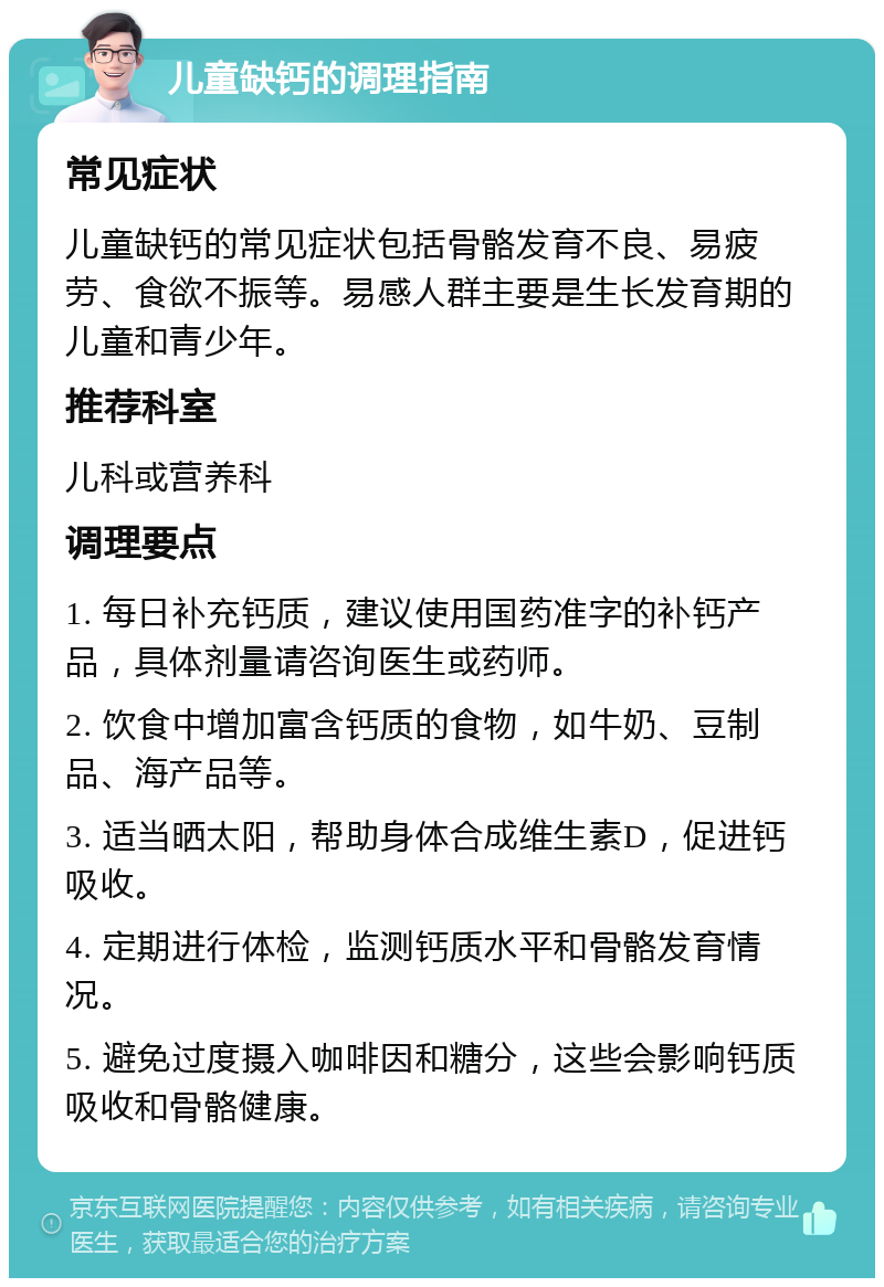 儿童缺钙的调理指南 常见症状 儿童缺钙的常见症状包括骨骼发育不良、易疲劳、食欲不振等。易感人群主要是生长发育期的儿童和青少年。 推荐科室 儿科或营养科 调理要点 1. 每日补充钙质，建议使用国药准字的补钙产品，具体剂量请咨询医生或药师。 2. 饮食中增加富含钙质的食物，如牛奶、豆制品、海产品等。 3. 适当晒太阳，帮助身体合成维生素D，促进钙吸收。 4. 定期进行体检，监测钙质水平和骨骼发育情况。 5. 避免过度摄入咖啡因和糖分，这些会影响钙质吸收和骨骼健康。