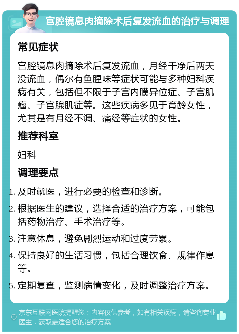 宫腔镜息肉摘除术后复发流血的治疗与调理 常见症状 宫腔镜息肉摘除术后复发流血，月经干净后两天没流血，偶尔有鱼腥味等症状可能与多种妇科疾病有关，包括但不限于子宫内膜异位症、子宫肌瘤、子宫腺肌症等。这些疾病多见于育龄女性，尤其是有月经不调、痛经等症状的女性。 推荐科室 妇科 调理要点 及时就医，进行必要的检查和诊断。 根据医生的建议，选择合适的治疗方案，可能包括药物治疗、手术治疗等。 注意休息，避免剧烈运动和过度劳累。 保持良好的生活习惯，包括合理饮食、规律作息等。 定期复查，监测病情变化，及时调整治疗方案。