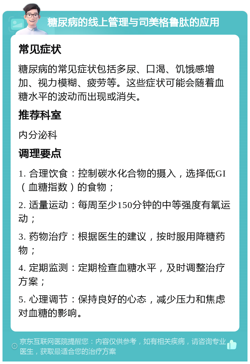 糖尿病的线上管理与司美格鲁肽的应用 常见症状 糖尿病的常见症状包括多尿、口渴、饥饿感增加、视力模糊、疲劳等。这些症状可能会随着血糖水平的波动而出现或消失。 推荐科室 内分泌科 调理要点 1. 合理饮食：控制碳水化合物的摄入，选择低GI（血糖指数）的食物； 2. 适量运动：每周至少150分钟的中等强度有氧运动； 3. 药物治疗：根据医生的建议，按时服用降糖药物； 4. 定期监测：定期检查血糖水平，及时调整治疗方案； 5. 心理调节：保持良好的心态，减少压力和焦虑对血糖的影响。