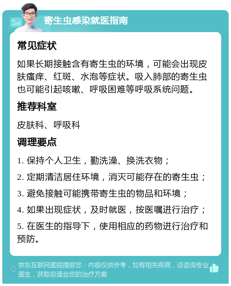 寄生虫感染就医指南 常见症状 如果长期接触含有寄生虫的环境，可能会出现皮肤瘙痒、红斑、水泡等症状。吸入肺部的寄生虫也可能引起咳嗽、呼吸困难等呼吸系统问题。 推荐科室 皮肤科、呼吸科 调理要点 1. 保持个人卫生，勤洗澡、换洗衣物； 2. 定期清洁居住环境，消灭可能存在的寄生虫； 3. 避免接触可能携带寄生虫的物品和环境； 4. 如果出现症状，及时就医，按医嘱进行治疗； 5. 在医生的指导下，使用相应的药物进行治疗和预防。