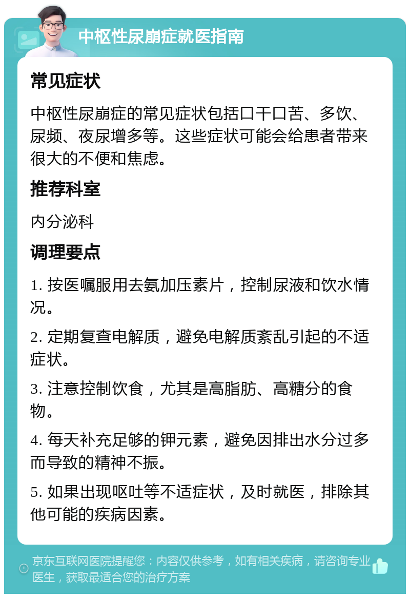 中枢性尿崩症就医指南 常见症状 中枢性尿崩症的常见症状包括口干口苦、多饮、尿频、夜尿增多等。这些症状可能会给患者带来很大的不便和焦虑。 推荐科室 内分泌科 调理要点 1. 按医嘱服用去氨加压素片，控制尿液和饮水情况。 2. 定期复查电解质，避免电解质紊乱引起的不适症状。 3. 注意控制饮食，尤其是高脂肪、高糖分的食物。 4. 每天补充足够的钾元素，避免因排出水分过多而导致的精神不振。 5. 如果出现呕吐等不适症状，及时就医，排除其他可能的疾病因素。