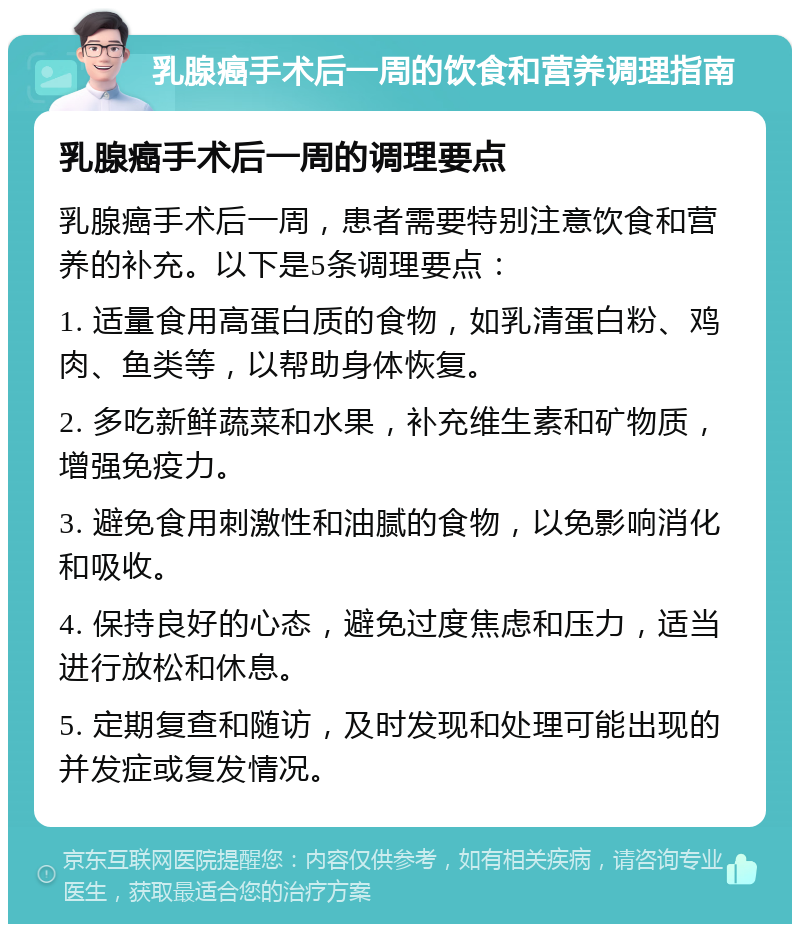 乳腺癌手术后一周的饮食和营养调理指南 乳腺癌手术后一周的调理要点 乳腺癌手术后一周，患者需要特别注意饮食和营养的补充。以下是5条调理要点： 1. 适量食用高蛋白质的食物，如乳清蛋白粉、鸡肉、鱼类等，以帮助身体恢复。 2. 多吃新鲜蔬菜和水果，补充维生素和矿物质，增强免疫力。 3. 避免食用刺激性和油腻的食物，以免影响消化和吸收。 4. 保持良好的心态，避免过度焦虑和压力，适当进行放松和休息。 5. 定期复查和随访，及时发现和处理可能出现的并发症或复发情况。