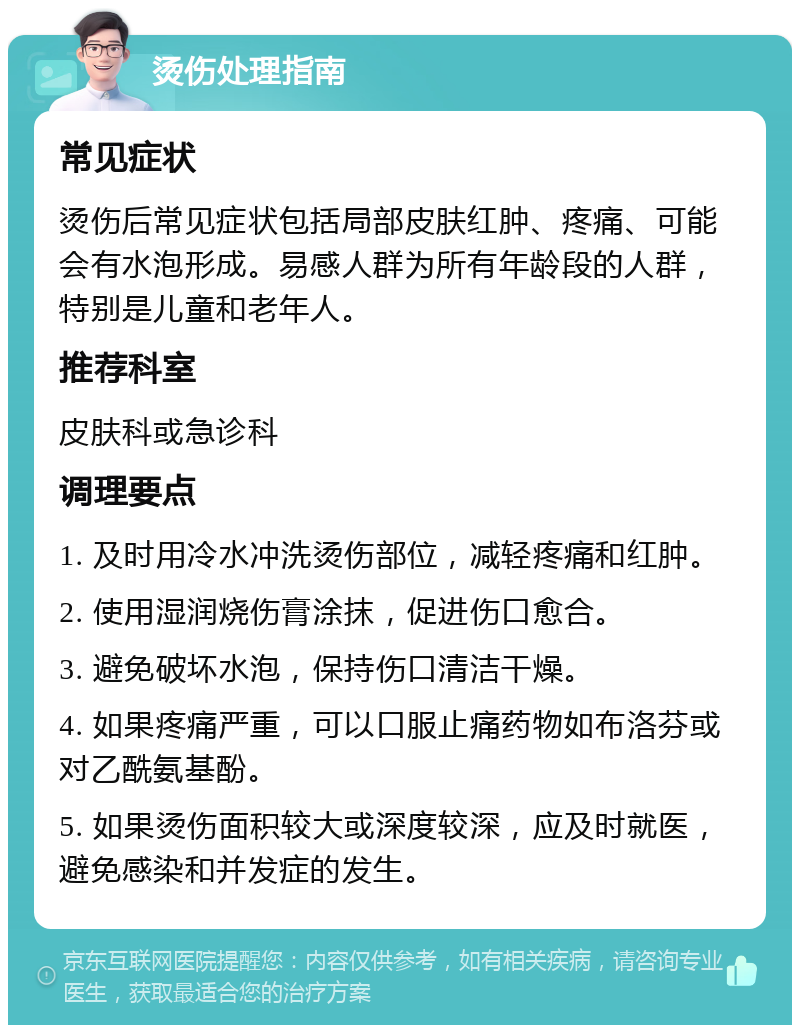 烫伤处理指南 常见症状 烫伤后常见症状包括局部皮肤红肿、疼痛、可能会有水泡形成。易感人群为所有年龄段的人群，特别是儿童和老年人。 推荐科室 皮肤科或急诊科 调理要点 1. 及时用冷水冲洗烫伤部位，减轻疼痛和红肿。 2. 使用湿润烧伤膏涂抹，促进伤口愈合。 3. 避免破坏水泡，保持伤口清洁干燥。 4. 如果疼痛严重，可以口服止痛药物如布洛芬或对乙酰氨基酚。 5. 如果烫伤面积较大或深度较深，应及时就医，避免感染和并发症的发生。