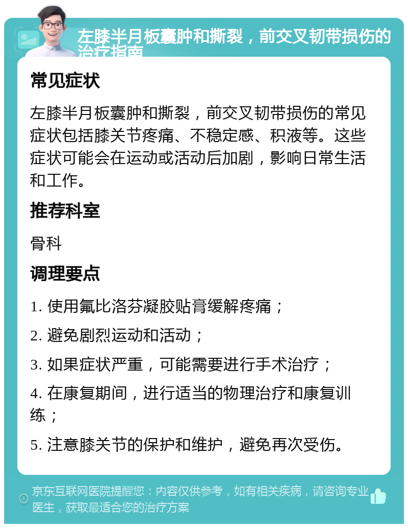 左膝半月板囊肿和撕裂，前交叉韧带损伤的治疗指南 常见症状 左膝半月板囊肿和撕裂，前交叉韧带损伤的常见症状包括膝关节疼痛、不稳定感、积液等。这些症状可能会在运动或活动后加剧，影响日常生活和工作。 推荐科室 骨科 调理要点 1. 使用氟比洛芬凝胶贴膏缓解疼痛； 2. 避免剧烈运动和活动； 3. 如果症状严重，可能需要进行手术治疗； 4. 在康复期间，进行适当的物理治疗和康复训练； 5. 注意膝关节的保护和维护，避免再次受伤。