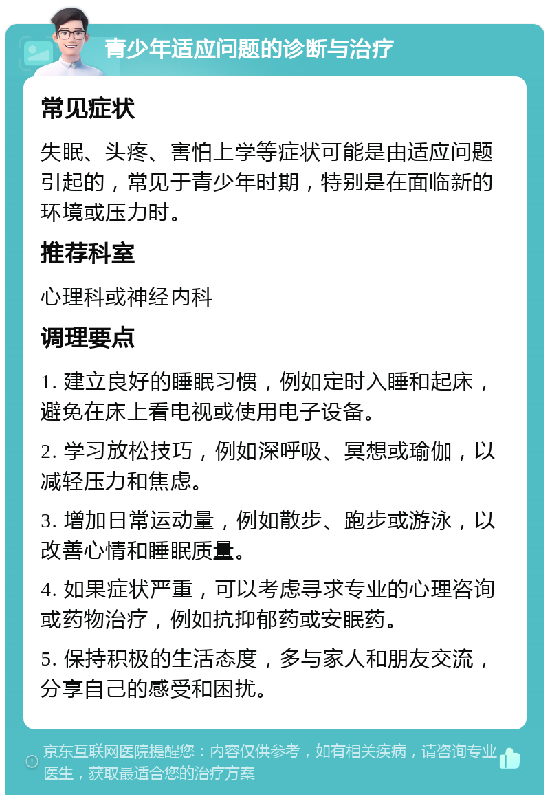 青少年适应问题的诊断与治疗 常见症状 失眠、头疼、害怕上学等症状可能是由适应问题引起的，常见于青少年时期，特别是在面临新的环境或压力时。 推荐科室 心理科或神经内科 调理要点 1. 建立良好的睡眠习惯，例如定时入睡和起床，避免在床上看电视或使用电子设备。 2. 学习放松技巧，例如深呼吸、冥想或瑜伽，以减轻压力和焦虑。 3. 增加日常运动量，例如散步、跑步或游泳，以改善心情和睡眠质量。 4. 如果症状严重，可以考虑寻求专业的心理咨询或药物治疗，例如抗抑郁药或安眠药。 5. 保持积极的生活态度，多与家人和朋友交流，分享自己的感受和困扰。