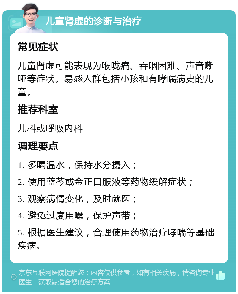 儿童肾虚的诊断与治疗 常见症状 儿童肾虚可能表现为喉咙痛、吞咽困难、声音嘶哑等症状。易感人群包括小孩和有哮喘病史的儿童。 推荐科室 儿科或呼吸内科 调理要点 1. 多喝温水，保持水分摄入； 2. 使用蓝芩或金正口服液等药物缓解症状； 3. 观察病情变化，及时就医； 4. 避免过度用嗓，保护声带； 5. 根据医生建议，合理使用药物治疗哮喘等基础疾病。