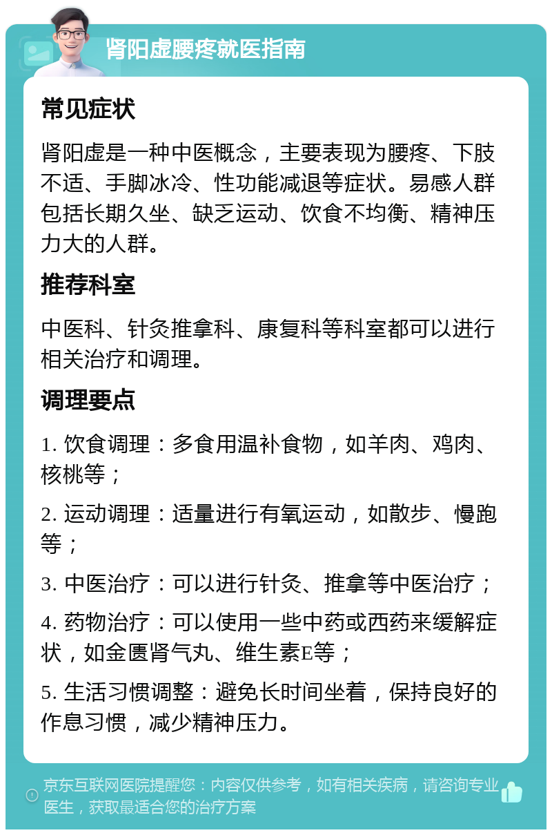 肾阳虚腰疼就医指南 常见症状 肾阳虚是一种中医概念，主要表现为腰疼、下肢不适、手脚冰冷、性功能减退等症状。易感人群包括长期久坐、缺乏运动、饮食不均衡、精神压力大的人群。 推荐科室 中医科、针灸推拿科、康复科等科室都可以进行相关治疗和调理。 调理要点 1. 饮食调理：多食用温补食物，如羊肉、鸡肉、核桃等； 2. 运动调理：适量进行有氧运动，如散步、慢跑等； 3. 中医治疗：可以进行针灸、推拿等中医治疗； 4. 药物治疗：可以使用一些中药或西药来缓解症状，如金匮肾气丸、维生素E等； 5. 生活习惯调整：避免长时间坐着，保持良好的作息习惯，减少精神压力。