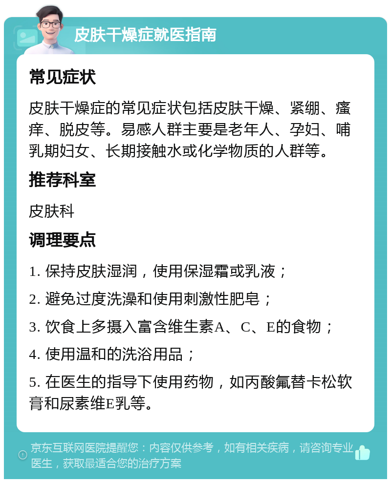 皮肤干燥症就医指南 常见症状 皮肤干燥症的常见症状包括皮肤干燥、紧绷、瘙痒、脱皮等。易感人群主要是老年人、孕妇、哺乳期妇女、长期接触水或化学物质的人群等。 推荐科室 皮肤科 调理要点 1. 保持皮肤湿润，使用保湿霜或乳液； 2. 避免过度洗澡和使用刺激性肥皂； 3. 饮食上多摄入富含维生素A、C、E的食物； 4. 使用温和的洗浴用品； 5. 在医生的指导下使用药物，如丙酸氟替卡松软膏和尿素维E乳等。