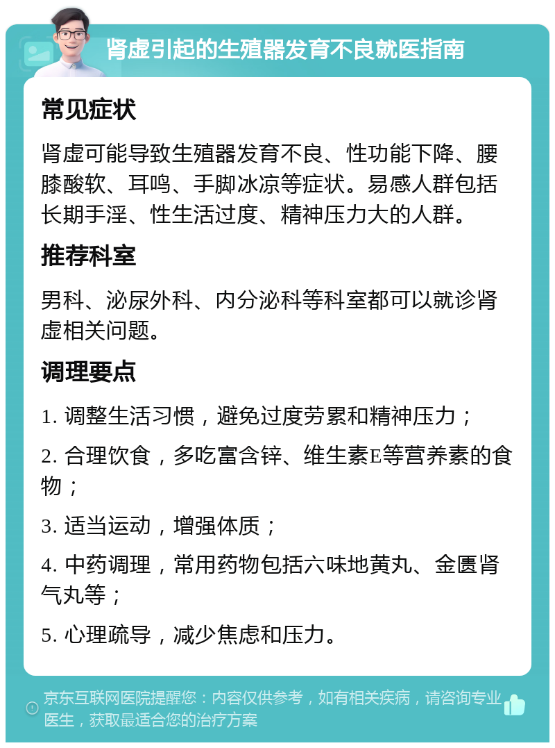 肾虚引起的生殖器发育不良就医指南 常见症状 肾虚可能导致生殖器发育不良、性功能下降、腰膝酸软、耳鸣、手脚冰凉等症状。易感人群包括长期手淫、性生活过度、精神压力大的人群。 推荐科室 男科、泌尿外科、内分泌科等科室都可以就诊肾虚相关问题。 调理要点 1. 调整生活习惯，避免过度劳累和精神压力； 2. 合理饮食，多吃富含锌、维生素E等营养素的食物； 3. 适当运动，增强体质； 4. 中药调理，常用药物包括六味地黄丸、金匮肾气丸等； 5. 心理疏导，减少焦虑和压力。