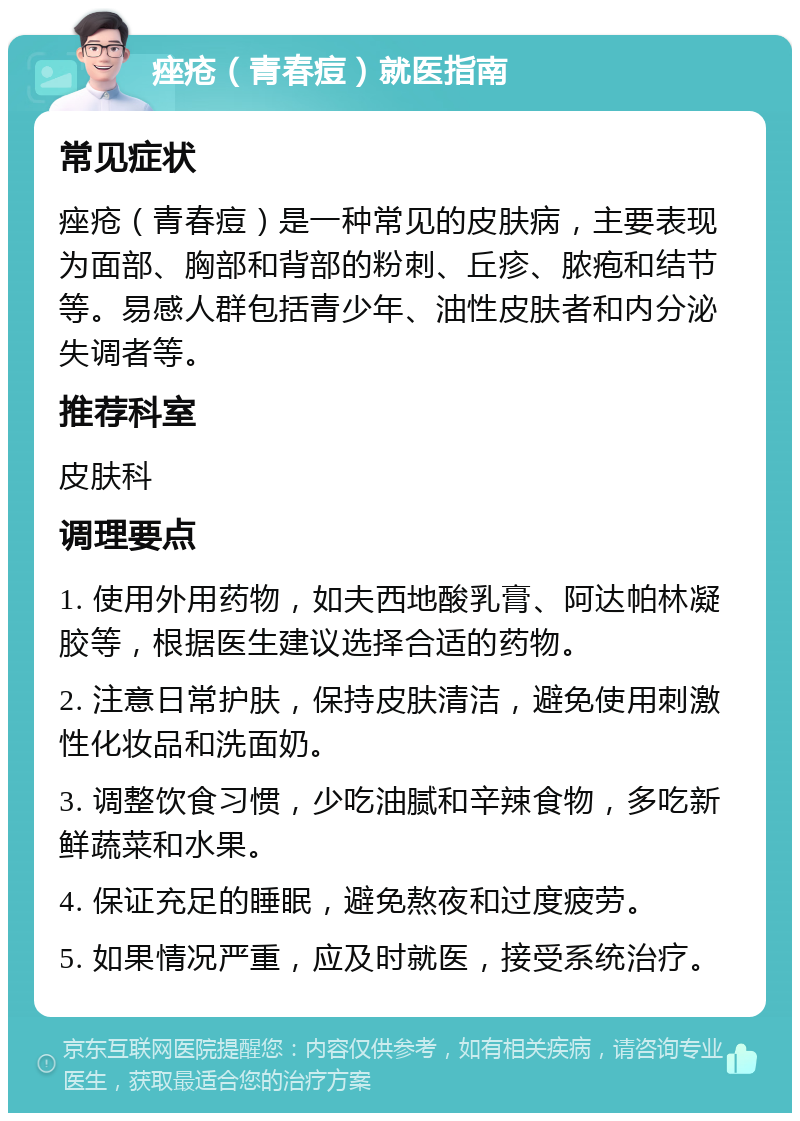 痤疮（青春痘）就医指南 常见症状 痤疮（青春痘）是一种常见的皮肤病，主要表现为面部、胸部和背部的粉刺、丘疹、脓疱和结节等。易感人群包括青少年、油性皮肤者和内分泌失调者等。 推荐科室 皮肤科 调理要点 1. 使用外用药物，如夫西地酸乳膏、阿达帕林凝胶等，根据医生建议选择合适的药物。 2. 注意日常护肤，保持皮肤清洁，避免使用刺激性化妆品和洗面奶。 3. 调整饮食习惯，少吃油腻和辛辣食物，多吃新鲜蔬菜和水果。 4. 保证充足的睡眠，避免熬夜和过度疲劳。 5. 如果情况严重，应及时就医，接受系统治疗。