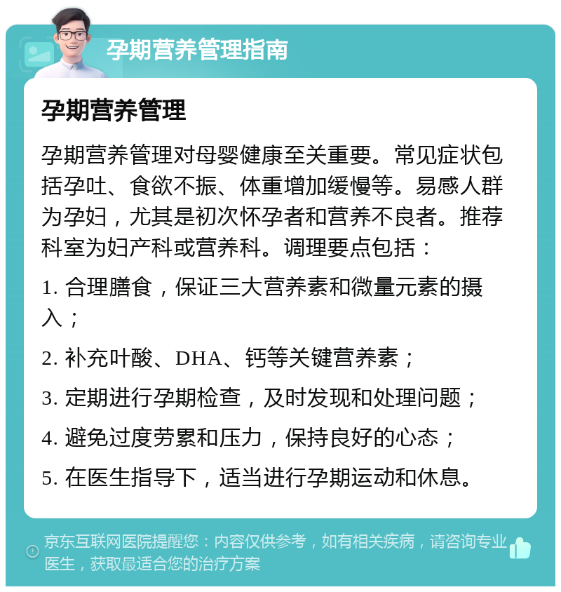 孕期营养管理指南 孕期营养管理 孕期营养管理对母婴健康至关重要。常见症状包括孕吐、食欲不振、体重增加缓慢等。易感人群为孕妇，尤其是初次怀孕者和营养不良者。推荐科室为妇产科或营养科。调理要点包括： 1. 合理膳食，保证三大营养素和微量元素的摄入； 2. 补充叶酸、DHA、钙等关键营养素； 3. 定期进行孕期检查，及时发现和处理问题； 4. 避免过度劳累和压力，保持良好的心态； 5. 在医生指导下，适当进行孕期运动和休息。