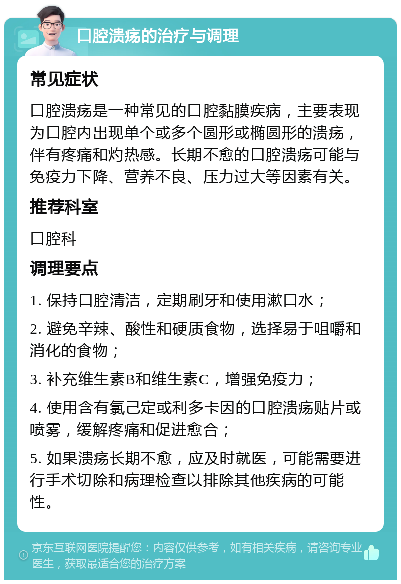 口腔溃疡的治疗与调理 常见症状 口腔溃疡是一种常见的口腔黏膜疾病，主要表现为口腔内出现单个或多个圆形或椭圆形的溃疡，伴有疼痛和灼热感。长期不愈的口腔溃疡可能与免疫力下降、营养不良、压力过大等因素有关。 推荐科室 口腔科 调理要点 1. 保持口腔清洁，定期刷牙和使用漱口水； 2. 避免辛辣、酸性和硬质食物，选择易于咀嚼和消化的食物； 3. 补充维生素B和维生素C，增强免疫力； 4. 使用含有氯己定或利多卡因的口腔溃疡贴片或喷雾，缓解疼痛和促进愈合； 5. 如果溃疡长期不愈，应及时就医，可能需要进行手术切除和病理检查以排除其他疾病的可能性。