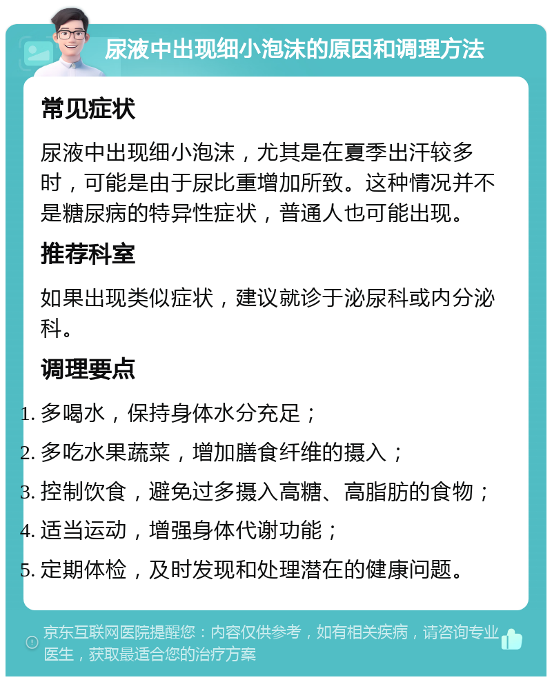 尿液中出现细小泡沫的原因和调理方法 常见症状 尿液中出现细小泡沫，尤其是在夏季出汗较多时，可能是由于尿比重增加所致。这种情况并不是糖尿病的特异性症状，普通人也可能出现。 推荐科室 如果出现类似症状，建议就诊于泌尿科或内分泌科。 调理要点 多喝水，保持身体水分充足； 多吃水果蔬菜，增加膳食纤维的摄入； 控制饮食，避免过多摄入高糖、高脂肪的食物； 适当运动，增强身体代谢功能； 定期体检，及时发现和处理潜在的健康问题。