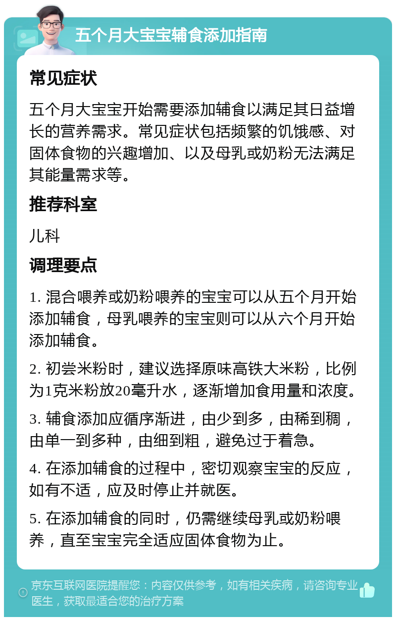 五个月大宝宝辅食添加指南 常见症状 五个月大宝宝开始需要添加辅食以满足其日益增长的营养需求。常见症状包括频繁的饥饿感、对固体食物的兴趣增加、以及母乳或奶粉无法满足其能量需求等。 推荐科室 儿科 调理要点 1. 混合喂养或奶粉喂养的宝宝可以从五个月开始添加辅食，母乳喂养的宝宝则可以从六个月开始添加辅食。 2. 初尝米粉时，建议选择原味高铁大米粉，比例为1克米粉放20毫升水，逐渐增加食用量和浓度。 3. 辅食添加应循序渐进，由少到多，由稀到稠，由单一到多种，由细到粗，避免过于着急。 4. 在添加辅食的过程中，密切观察宝宝的反应，如有不适，应及时停止并就医。 5. 在添加辅食的同时，仍需继续母乳或奶粉喂养，直至宝宝完全适应固体食物为止。