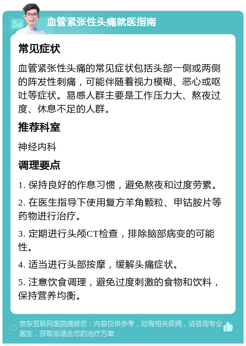 血管紧张性头痛就医指南 常见症状 血管紧张性头痛的常见症状包括头部一侧或两侧的阵发性刺痛，可能伴随着视力模糊、恶心或呕吐等症状。易感人群主要是工作压力大、熬夜过度、休息不足的人群。 推荐科室 神经内科 调理要点 1. 保持良好的作息习惯，避免熬夜和过度劳累。 2. 在医生指导下使用复方羊角颗粒、甲钴胺片等药物进行治疗。 3. 定期进行头颅CT检查，排除脑部病变的可能性。 4. 适当进行头部按摩，缓解头痛症状。 5. 注意饮食调理，避免过度刺激的食物和饮料，保持营养均衡。