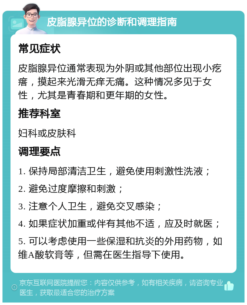 皮脂腺异位的诊断和调理指南 常见症状 皮脂腺异位通常表现为外阴或其他部位出现小疙瘩，摸起来光滑无痒无痛。这种情况多见于女性，尤其是青春期和更年期的女性。 推荐科室 妇科或皮肤科 调理要点 1. 保持局部清洁卫生，避免使用刺激性洗液； 2. 避免过度摩擦和刺激； 3. 注意个人卫生，避免交叉感染； 4. 如果症状加重或伴有其他不适，应及时就医； 5. 可以考虑使用一些保湿和抗炎的外用药物，如维A酸软膏等，但需在医生指导下使用。