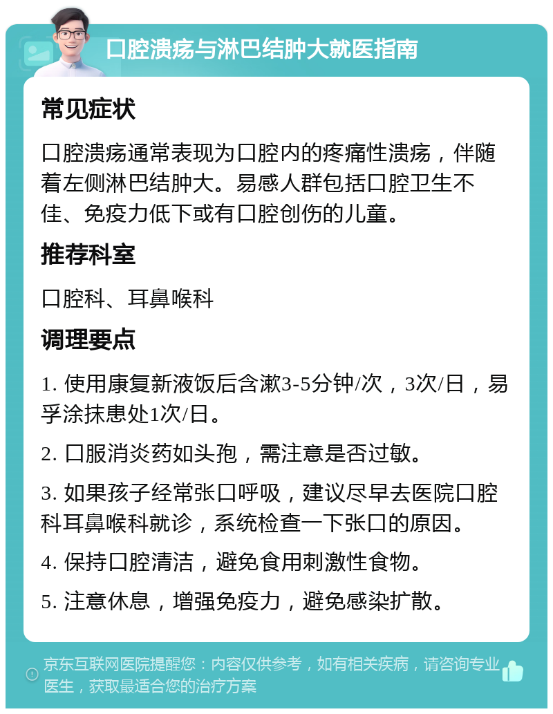 口腔溃疡与淋巴结肿大就医指南 常见症状 口腔溃疡通常表现为口腔内的疼痛性溃疡，伴随着左侧淋巴结肿大。易感人群包括口腔卫生不佳、免疫力低下或有口腔创伤的儿童。 推荐科室 口腔科、耳鼻喉科 调理要点 1. 使用康复新液饭后含漱3-5分钟/次，3次/日，易孚涂抹患处1次/日。 2. 口服消炎药如头孢，需注意是否过敏。 3. 如果孩子经常张口呼吸，建议尽早去医院口腔科耳鼻喉科就诊，系统检查一下张口的原因。 4. 保持口腔清洁，避免食用刺激性食物。 5. 注意休息，增强免疫力，避免感染扩散。