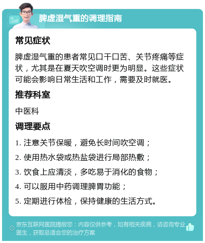 脾虚湿气重的调理指南 常见症状 脾虚湿气重的患者常见口干口苦、关节疼痛等症状，尤其是在夏天吹空调时更为明显。这些症状可能会影响日常生活和工作，需要及时就医。 推荐科室 中医科 调理要点 1. 注意关节保暖，避免长时间吹空调； 2. 使用热水袋或热盐袋进行局部热敷； 3. 饮食上应清淡，多吃易于消化的食物； 4. 可以服用中药调理脾胃功能； 5. 定期进行体检，保持健康的生活方式。